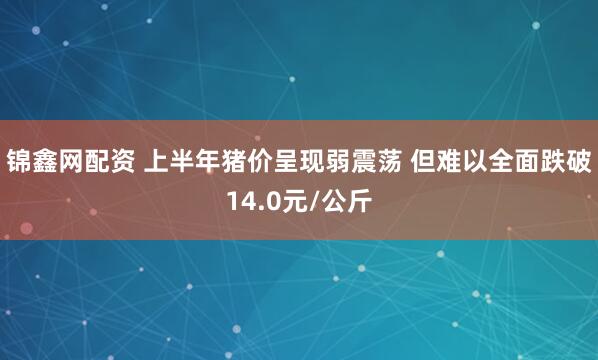 锦鑫网配资 上半年猪价呈现弱震荡 但难以全面跌破14.0元/公斤