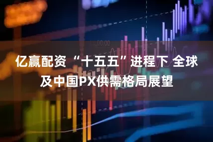 亿赢配资 “十五五”进程下 全球及中国PX供需格局展望