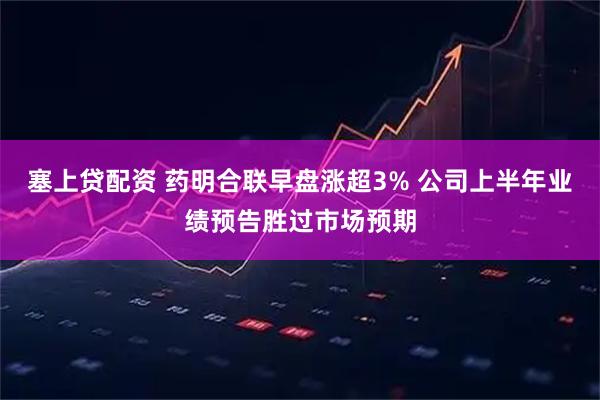 塞上贷配资 药明合联早盘涨超3% 公司上半年业绩预告胜过市场预期