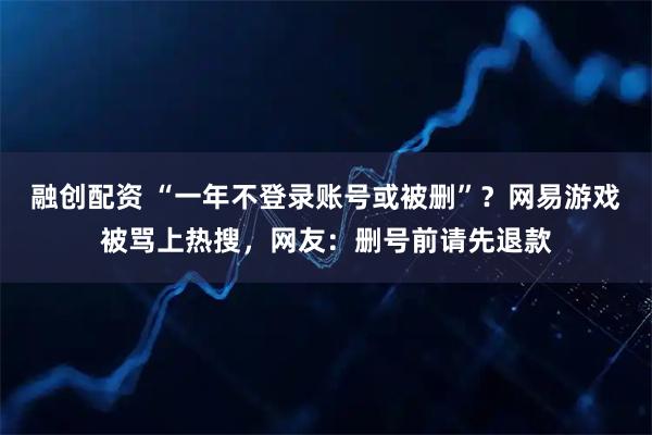 融创配资 “一年不登录账号或被删”？网易游戏被骂上热搜，网友：删号前请先退款