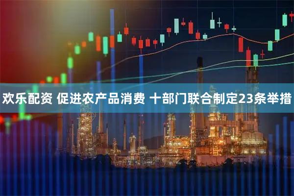 欢乐配资 促进农产品消费 十部门联合制定23条举措