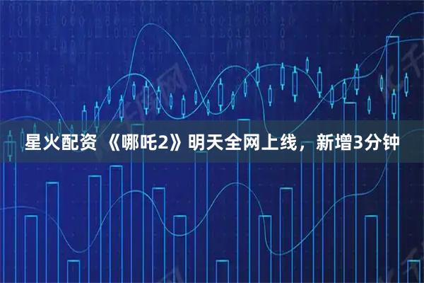 星火配资 《哪吒2》明天全网上线，新增3分钟