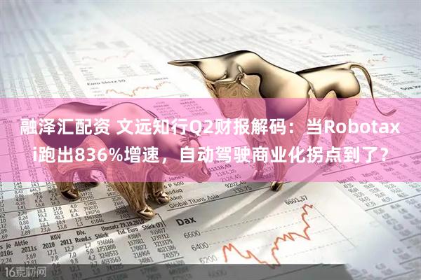 融泽汇配资 文远知行Q2财报解码：当Robotaxi跑出836%增速，自动驾驶商业化拐点到了？