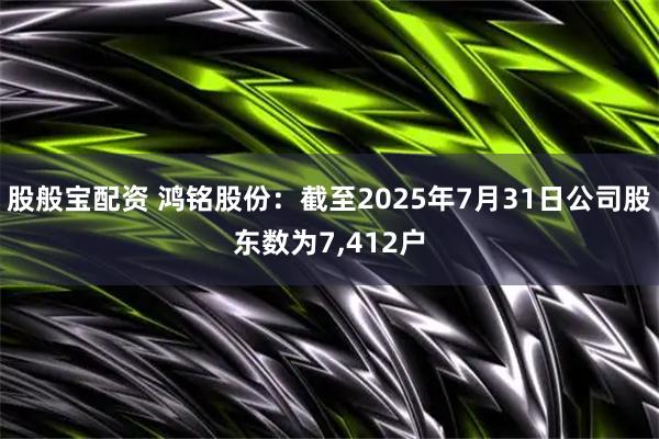 股般宝配资 鸿铭股份：截至2025年7月31日公司股东数为7,412户