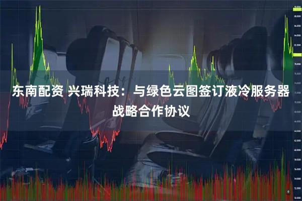东南配资 兴瑞科技：与绿色云图签订液冷服务器战略合作协议