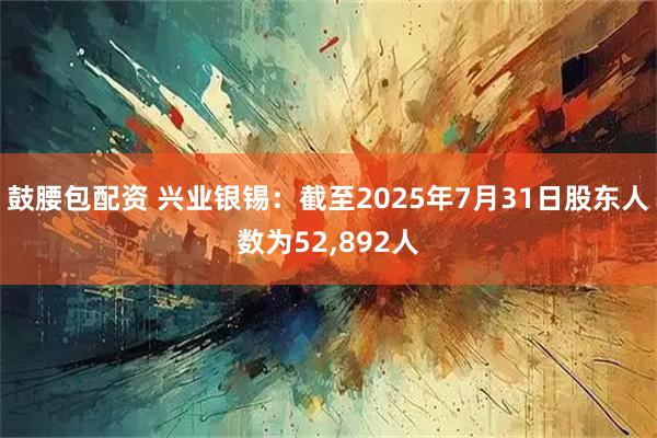 鼓腰包配资 兴业银锡：截至2025年7月31日股东人数为52,892人