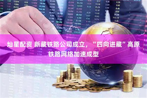灿星配资 新藏铁路公司成立，“四向进藏”高原铁路网络加速成型