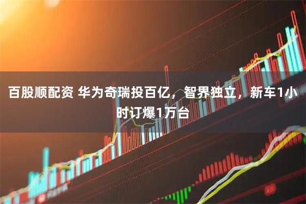 百股顺配资 华为奇瑞投百亿，智界独立，新车1小时订爆1万台