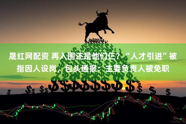 晟红网配资 再入围还是他们仨？“人才引进”被指因人设岗，包头通报：主要负责人被免职