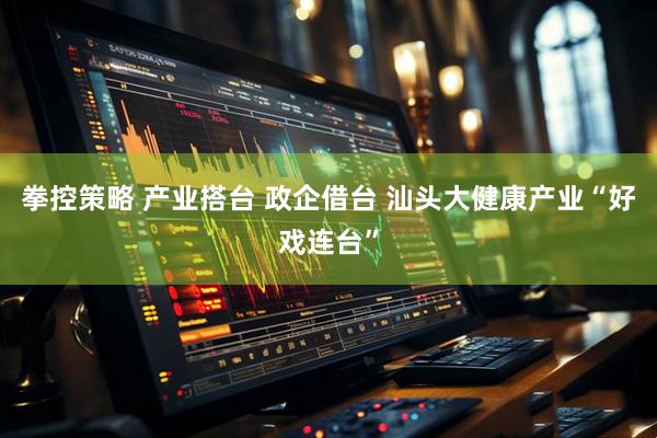 拳控策略 产业搭台 政企借台 汕头大健康产业“好戏连台”