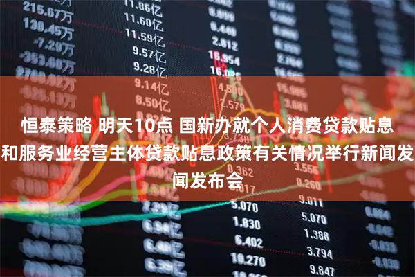 恒泰策略 明天10点 国新办就个人消费贷款贴息政策和服务业经营主体贷款贴息政策有关情况举行新闻发布会