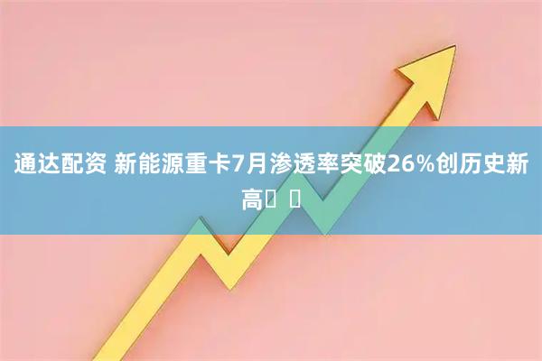 通达配资 新能源重卡7月渗透率突破26%创历史新高​​