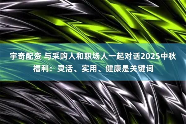 宇奇配资 与采购人和职场人一起对话2025中秋福利：灵活、实用、健康是关键词