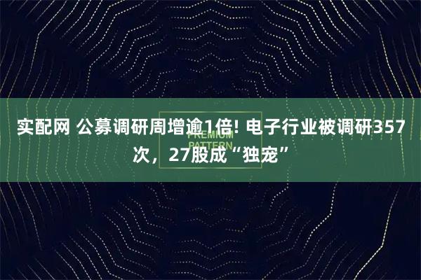 实配网 公募调研周增逾1倍! 电子行业被调研357次，27股成“独宠”