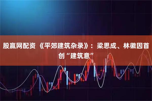 股赢网配资 《平郊建筑杂录》：梁思成、林徽因首创“建筑意”