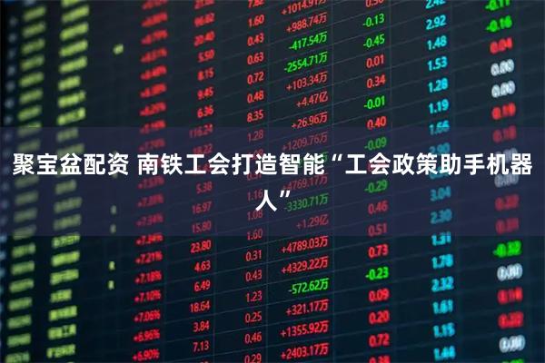 聚宝盆配资 南铁工会打造智能“工会政策助手机器人”