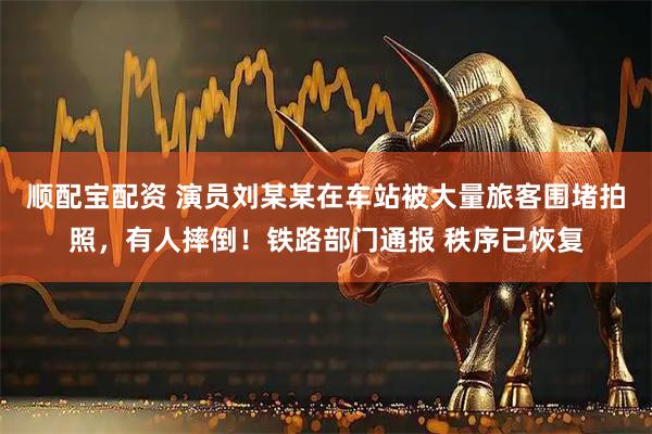 顺配宝配资 演员刘某某在车站被大量旅客围堵拍照，有人摔倒！铁路部门通报 秩序已恢复