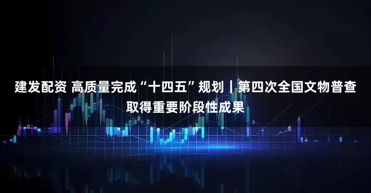 建发配资 高质量完成“十四五”规划｜第四次全国文物普查取得重要阶段性成果