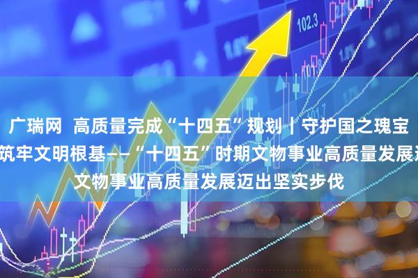广瑞网  高质量完成“十四五”规划｜守护国之瑰宝 筑牢文明根基——“十四五”时期文物事业高质量发展迈出坚实步伐