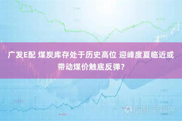 广发E配 煤炭库存处于历史高位 迎峰度夏临近或带动煤价触底反弹？