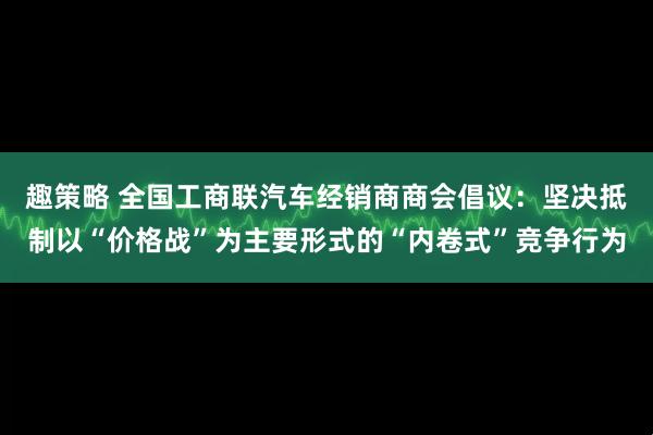 趣策略 全国工商联汽车经销商商会倡议：坚决抵制以“价格战”为主要形式的“内卷式”竞争行为