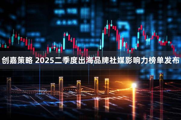 创嘉策略 2025二季度出海品牌社媒影响力榜单发布