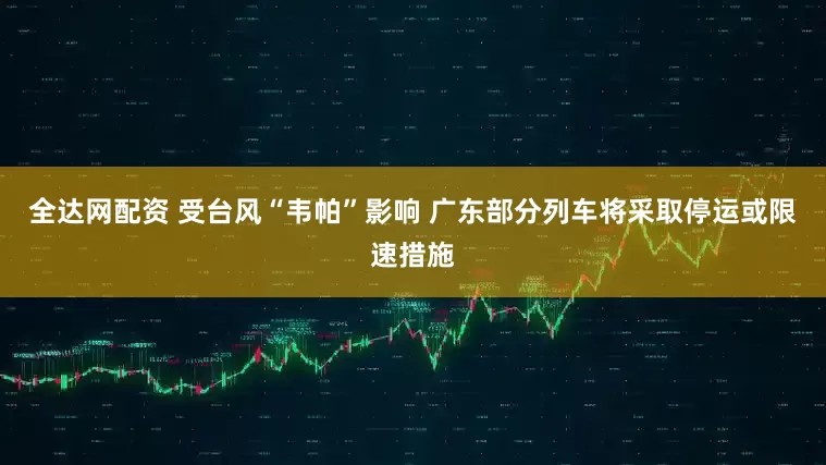全达网配资 受台风“韦帕”影响 广东部分列车将采取停运或限速措施