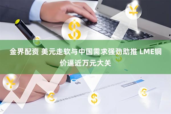 金界配资 美元走软与中国需求强劲助推 LME铜价逼近万元大关