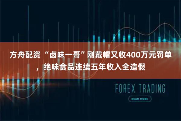 方舟配资 “卤味一哥”刚戴帽又收400万元罚单，绝味食品连续五年收入全造假