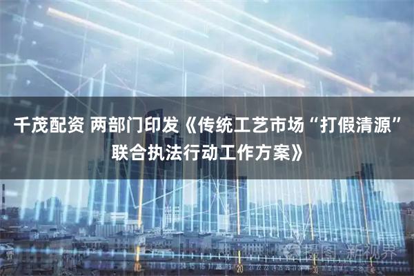 千茂配资 两部门印发《传统工艺市场“打假清源”联合执法行动工作方案》