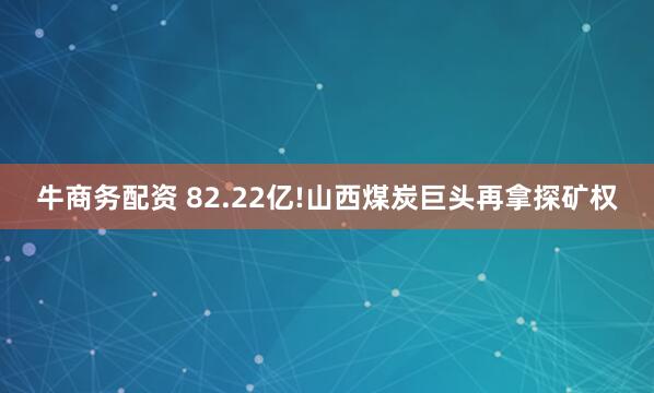 牛商务配资 82.22亿!山西煤炭巨头再拿探矿权