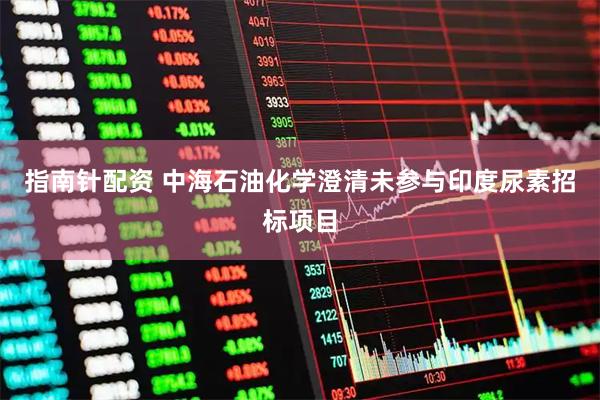 指南针配资 中海石油化学澄清未参与印度尿素招标项目