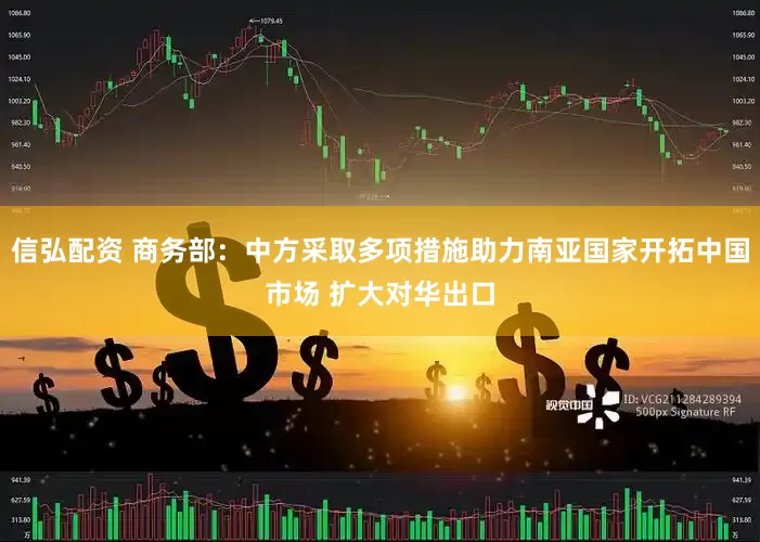 信弘配资 商务部：中方采取多项措施助力南亚国家开拓中国市场 扩大对华出口