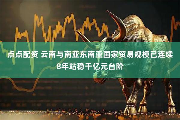 点点配资 云南与南亚东南亚国家贸易规模已连续8年站稳千亿元台阶